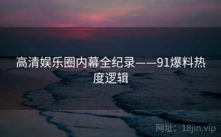 高清娱乐圈内幕全纪录——91爆料热度逻辑