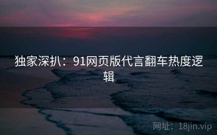 独家深扒：91网页版代言翻车热度逻辑