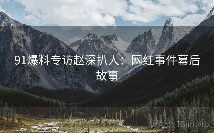 91爆料专访赵深扒人:网红事件幕后故事