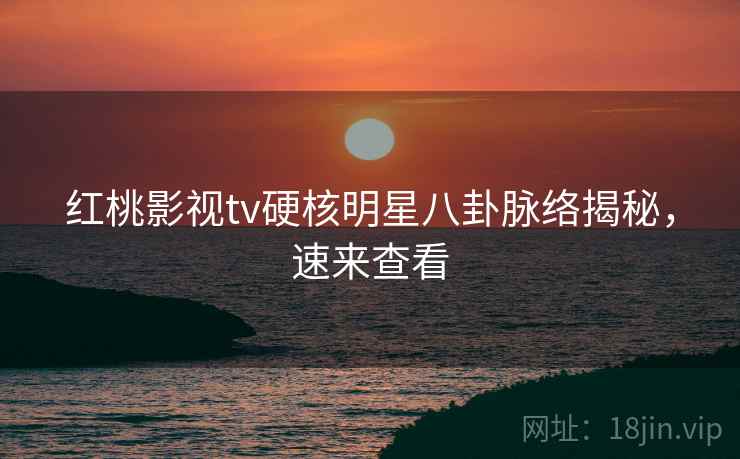 红桃影视tv硬核明星八卦脉络揭秘,速来查看