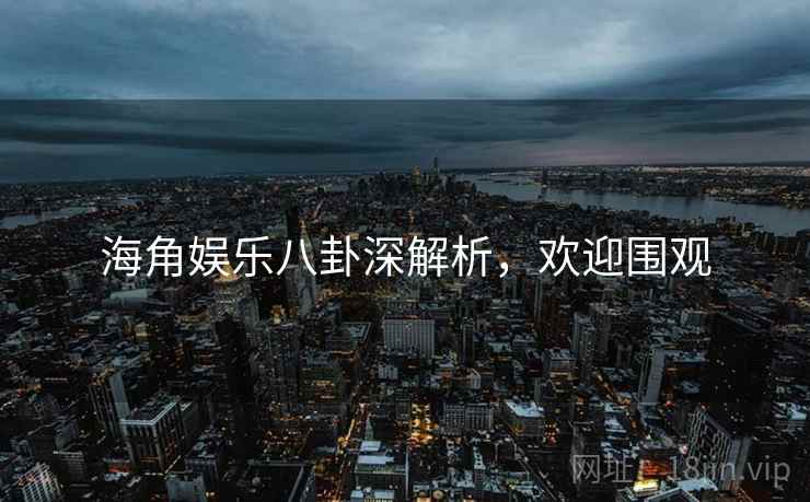 海角娱乐八卦深解析，欢迎围观