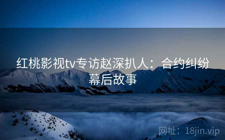 红桃影视tv专访赵深扒人：合约纠纷幕后故事