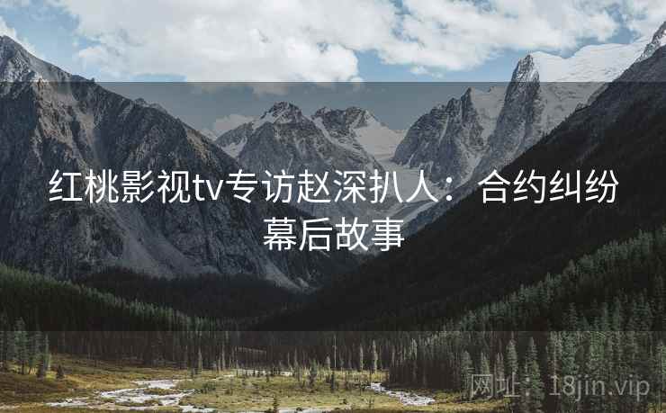 红桃影视tv专访赵深扒人：合约纠纷幕后故事