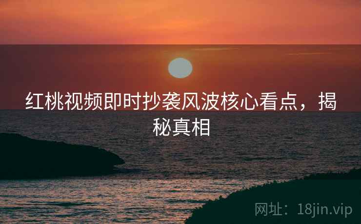 红桃视频即时抄袭风波核心看点，揭秘真相