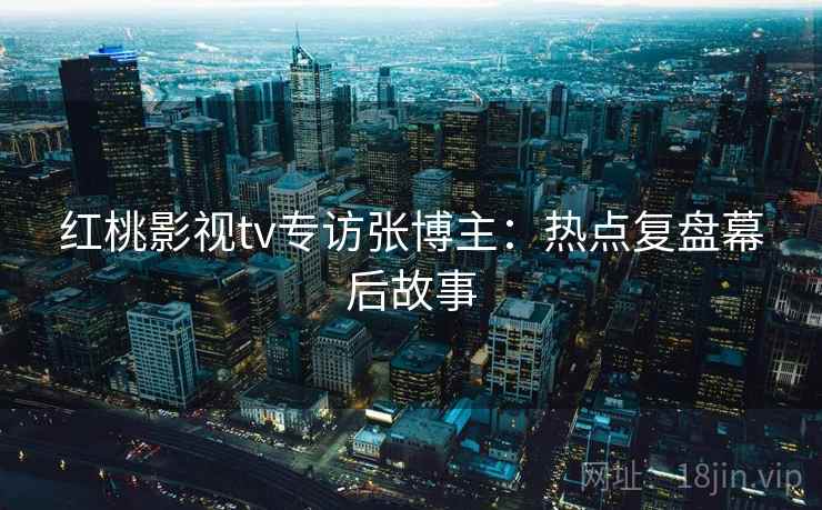 红桃影视tv专访张博主：热点复盘幕后故事