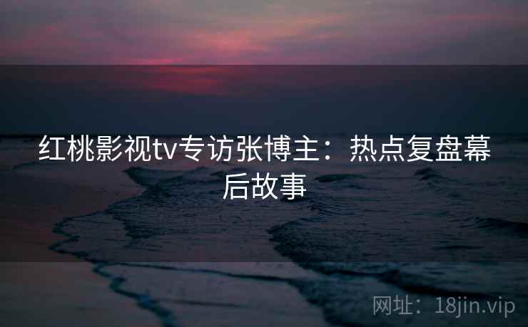红桃影视tv专访张博主：热点复盘幕后故事