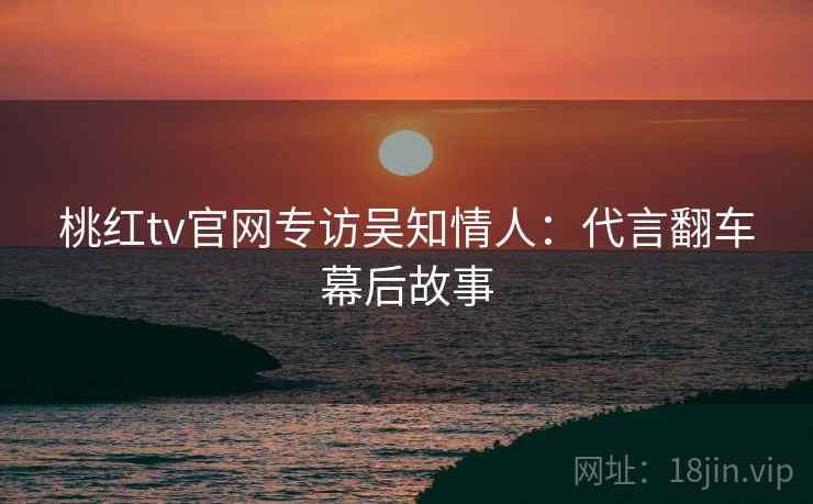 桃红tv官网专访吴知情人：代言翻车幕后故事