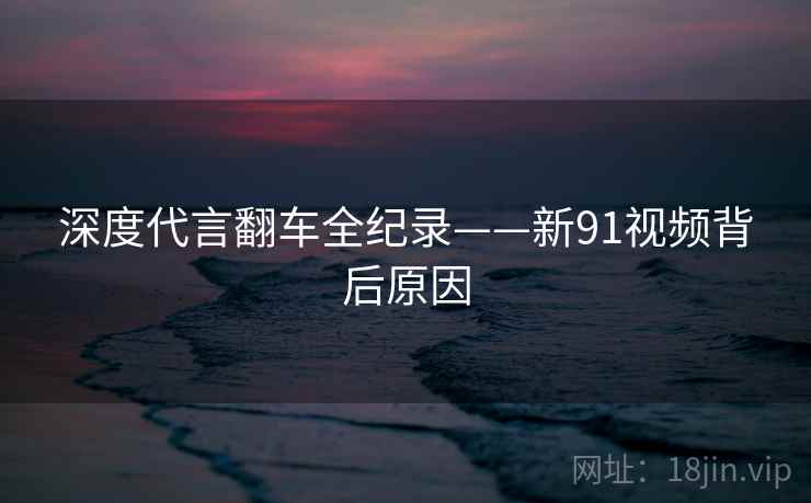 深度代言翻车全纪录——新91视频背后原因