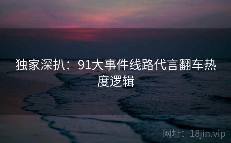 独家深扒：91大事件线路代言翻车热度逻辑