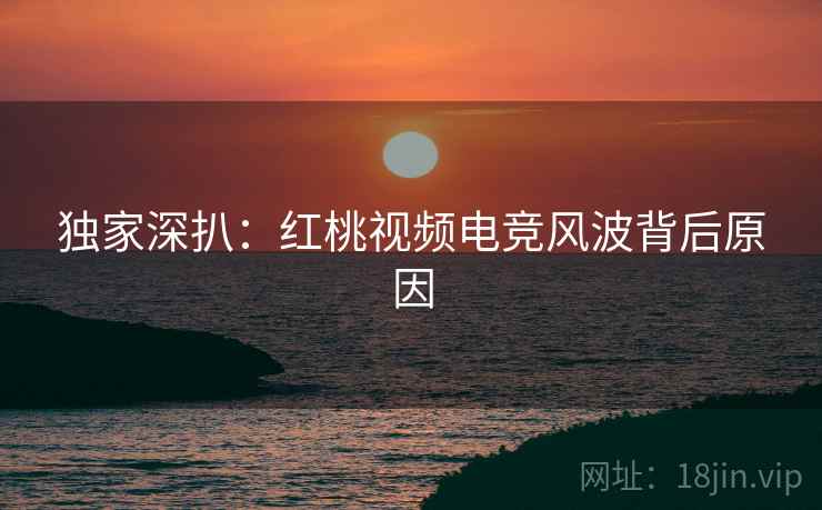 独家深扒：红桃视频电竞风波背后原因