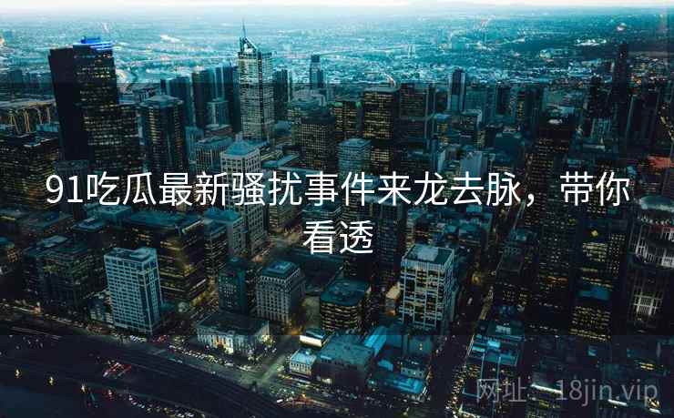 91吃瓜最新骚扰事件来龙去脉，带你看透