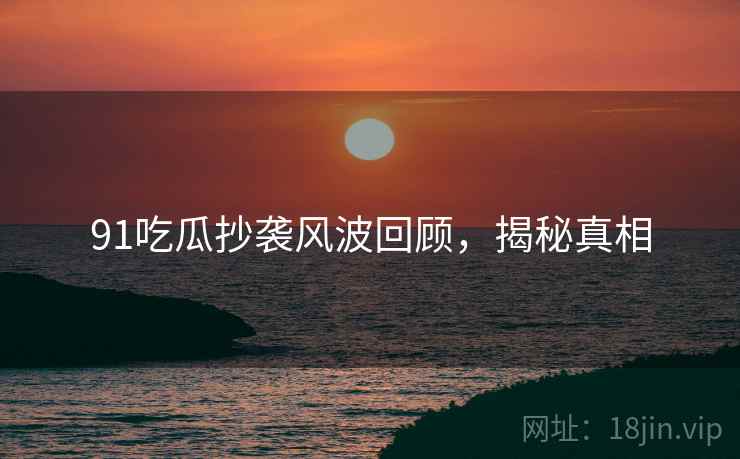 91吃瓜抄袭风波回顾，揭秘真相