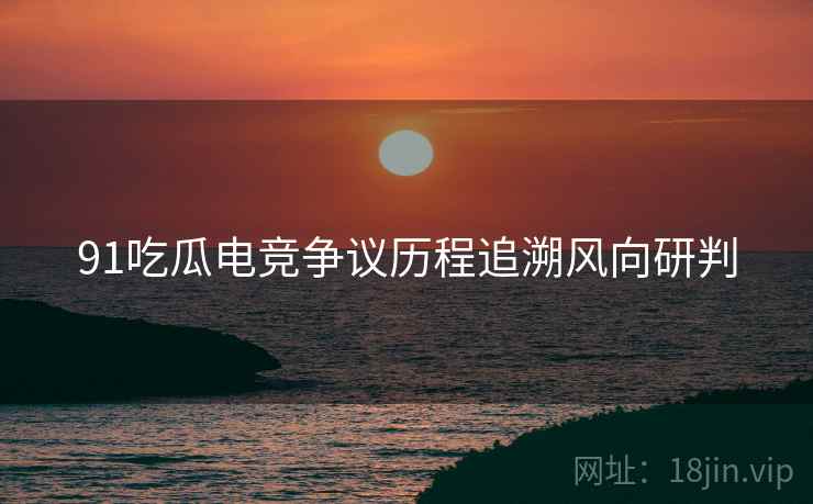 91吃瓜电竞争议历程追溯风向研判