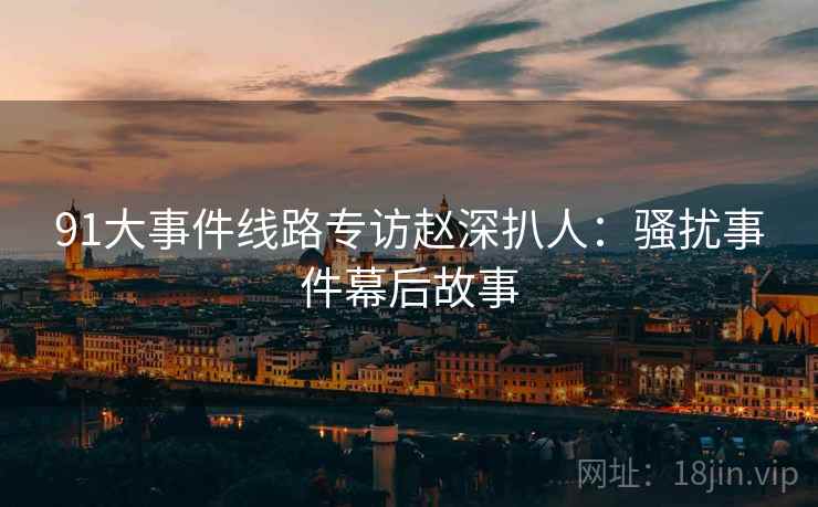 91大事件线路专访赵深扒人：骚扰事件幕后故事