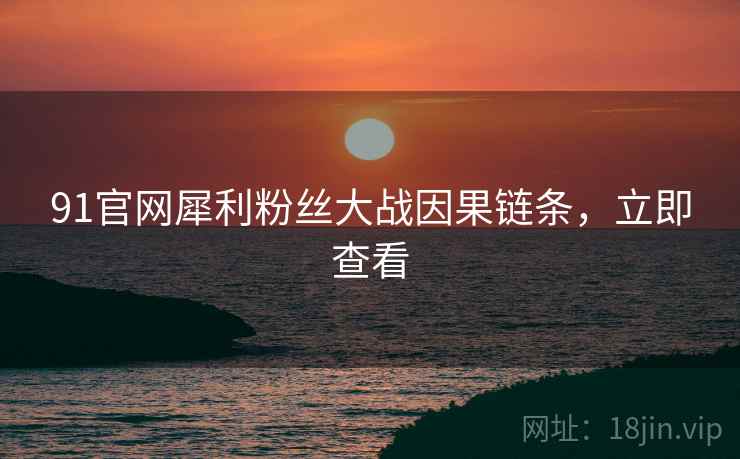 91官网犀利粉丝大战因果链条，立即查看
