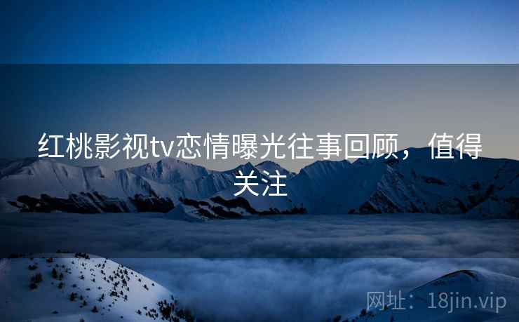 红桃影视tv恋情曝光往事回顾，值得关注