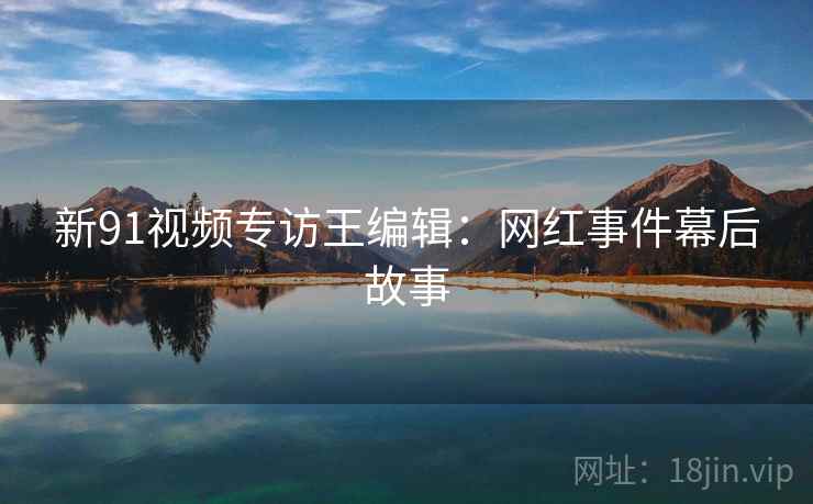 新91视频专访王编辑：网红事件幕后故事