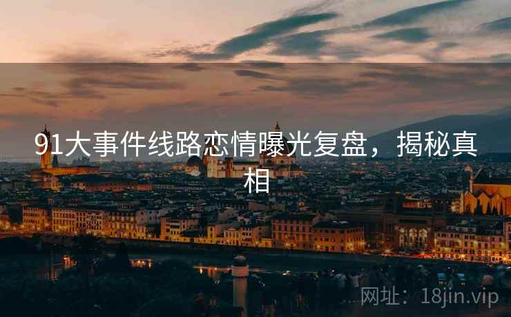 91大事件线路恋情曝光复盘，揭秘真相