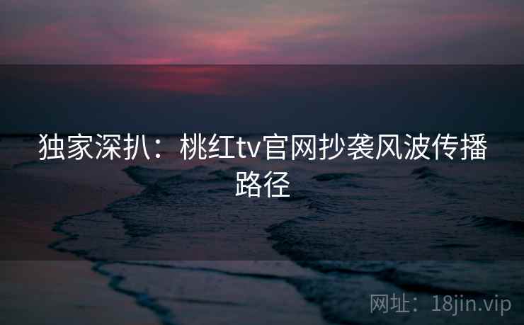 独家深扒：桃红tv官网抄袭风波传播路径