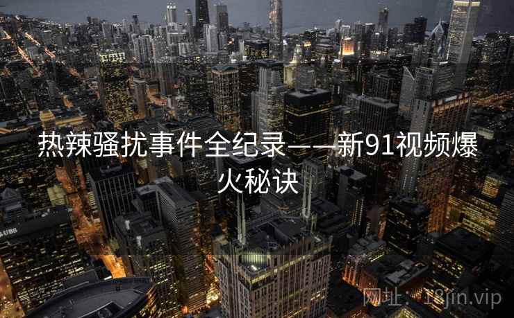 热辣骚扰事件全纪录——新91视频爆火秘诀