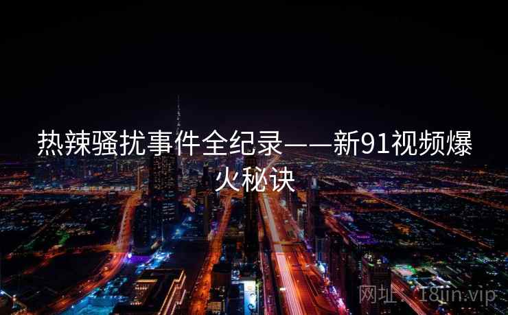 热辣骚扰事件全纪录——新91视频爆火秘诀