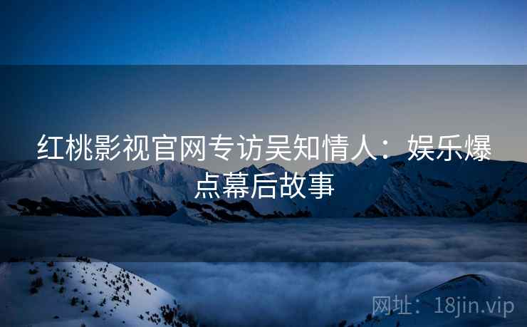 红桃影视官网专访吴知情人：娱乐爆点幕后故事