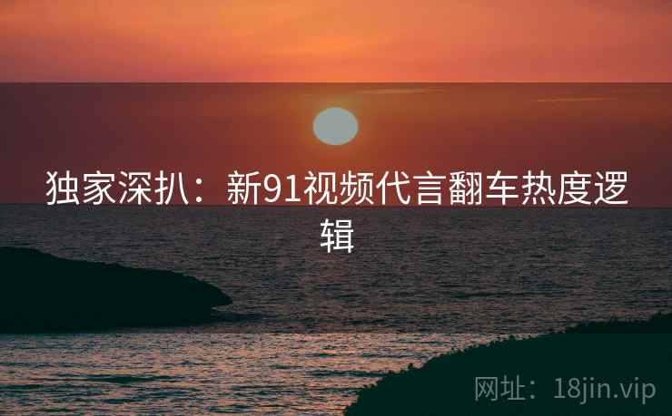 独家深扒：新91视频代言翻车热度逻辑