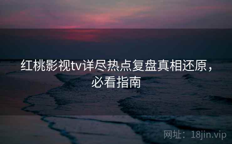红桃影视tv详尽热点复盘真相还原，必看指南