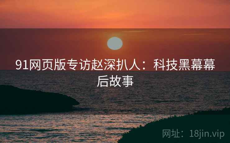 91网页版专访赵深扒人：科技黑幕幕后故事