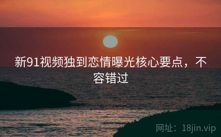 新91视频独到恋情曝光核心要点,不容错过